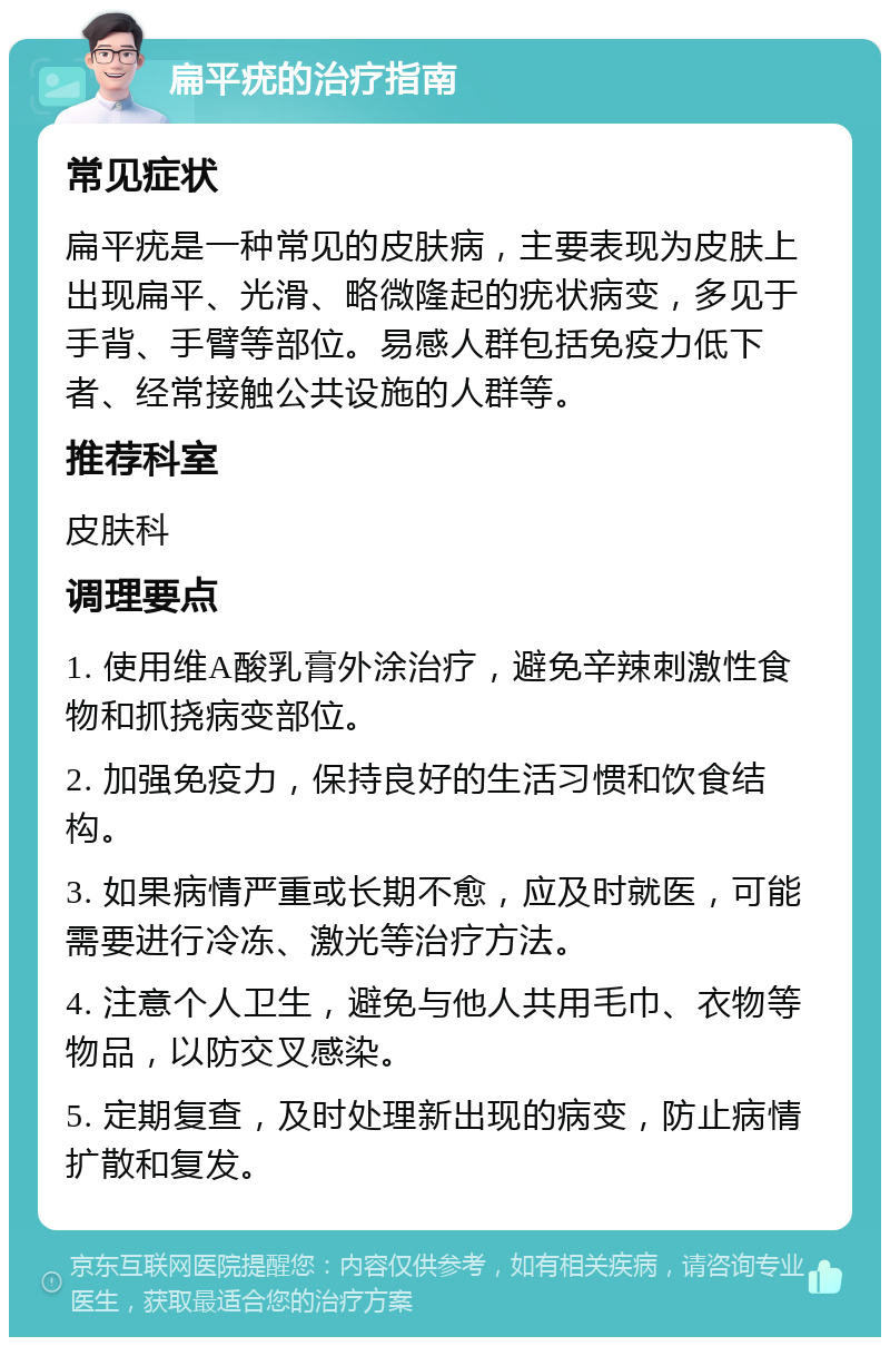 扁平疣的治疗指南 常见症状 扁平疣是一种常见的皮肤病，主要表现为皮肤上出现扁平、光滑、略微隆起的疣状病变，多见于手背、手臂等部位。易感人群包括免疫力低下者、经常接触公共设施的人群等。 推荐科室 皮肤科 调理要点 1. 使用维A酸乳膏外涂治疗，避免辛辣刺激性食物和抓挠病变部位。 2. 加强免疫力，保持良好的生活习惯和饮食结构。 3. 如果病情严重或长期不愈，应及时就医，可能需要进行冷冻、激光等治疗方法。 4. 注意个人卫生，避免与他人共用毛巾、衣物等物品，以防交叉感染。 5. 定期复查，及时处理新出现的病变，防止病情扩散和复发。