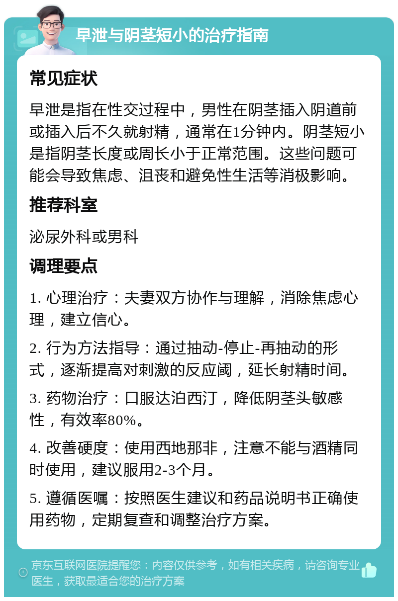 早泄与阴茎短小的治疗指南 常见症状 早泄是指在性交过程中，男性在阴茎插入阴道前或插入后不久就射精，通常在1分钟内。阴茎短小是指阴茎长度或周长小于正常范围。这些问题可能会导致焦虑、沮丧和避免性生活等消极影响。 推荐科室 泌尿外科或男科 调理要点 1. 心理治疗：夫妻双方协作与理解，消除焦虑心理，建立信心。 2. 行为方法指导：通过抽动-停止-再抽动的形式，逐渐提高对刺激的反应阈，延长射精时间。 3. 药物治疗：口服达泊西汀，降低阴茎头敏感性，有效率80%。 4. 改善硬度：使用西地那非，注意不能与酒精同时使用，建议服用2-3个月。 5. 遵循医嘱：按照医生建议和药品说明书正确使用药物，定期复查和调整治疗方案。