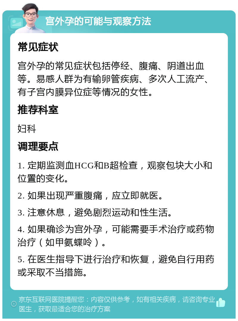 宫外孕的可能与观察方法 常见症状 宫外孕的常见症状包括停经、腹痛、阴道出血等。易感人群为有输卵管疾病、多次人工流产、有子宫内膜异位症等情况的女性。 推荐科室 妇科 调理要点 1. 定期监测血HCG和B超检查，观察包块大小和位置的变化。 2. 如果出现严重腹痛，应立即就医。 3. 注意休息，避免剧烈运动和性生活。 4. 如果确诊为宫外孕，可能需要手术治疗或药物治疗（如甲氨蝶呤）。 5. 在医生指导下进行治疗和恢复，避免自行用药或采取不当措施。