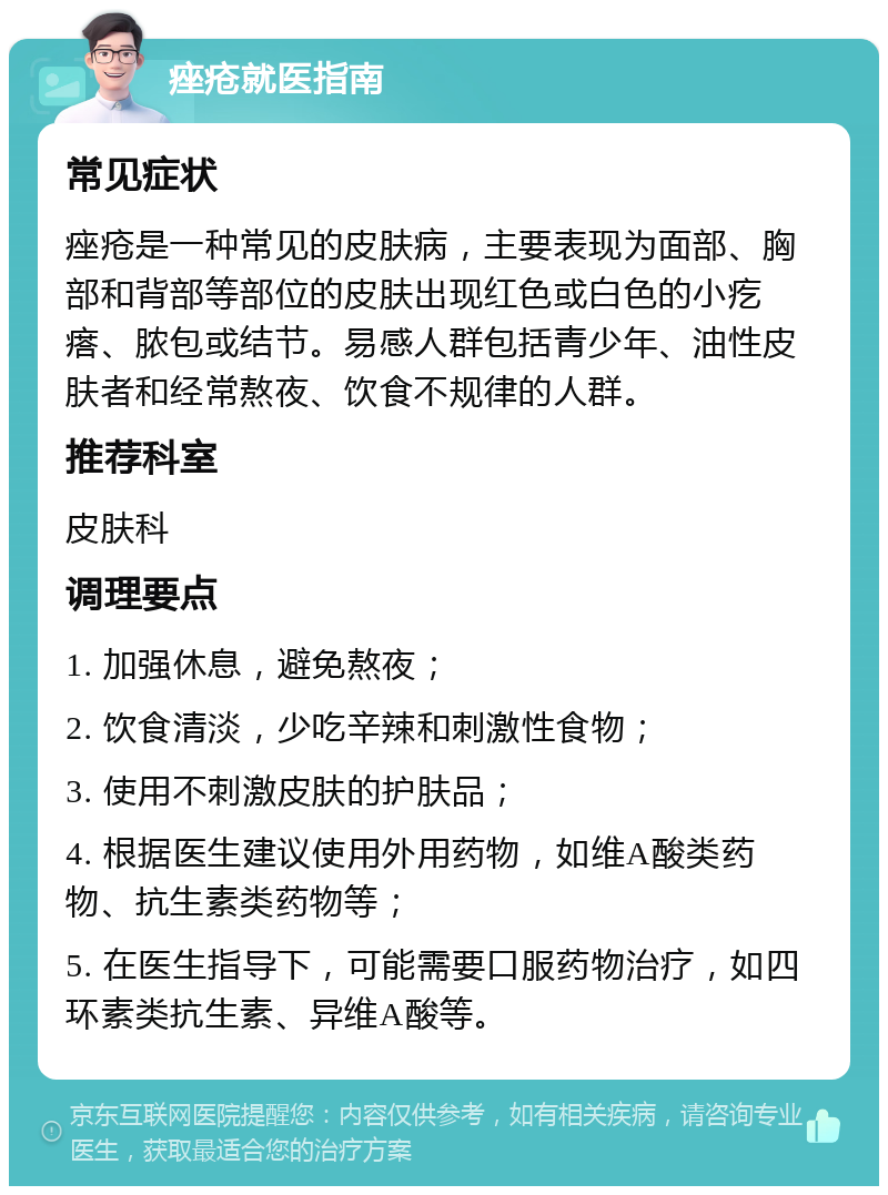 痤疮就医指南 常见症状 痤疮是一种常见的皮肤病，主要表现为面部、胸部和背部等部位的皮肤出现红色或白色的小疙瘩、脓包或结节。易感人群包括青少年、油性皮肤者和经常熬夜、饮食不规律的人群。 推荐科室 皮肤科 调理要点 1. 加强休息，避免熬夜； 2. 饮食清淡，少吃辛辣和刺激性食物； 3. 使用不刺激皮肤的护肤品； 4. 根据医生建议使用外用药物，如维A酸类药物、抗生素类药物等； 5. 在医生指导下，可能需要口服药物治疗，如四环素类抗生素、异维A酸等。