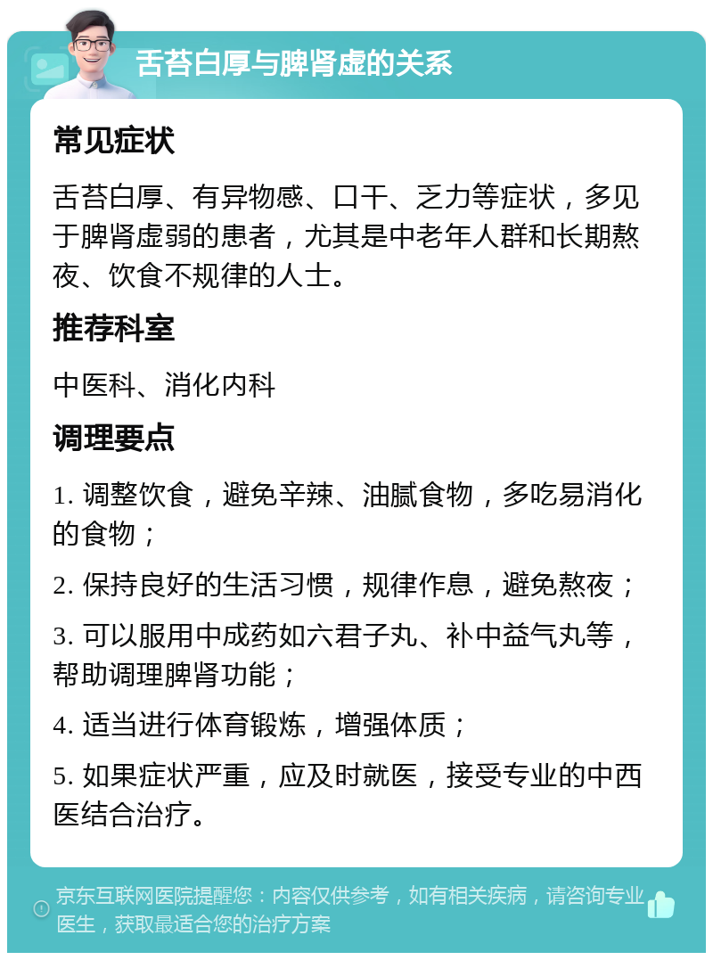 舌苔白厚与脾肾虚的关系 常见症状 舌苔白厚、有异物感、口干、乏力等症状，多见于脾肾虚弱的患者，尤其是中老年人群和长期熬夜、饮食不规律的人士。 推荐科室 中医科、消化内科 调理要点 1. 调整饮食，避免辛辣、油腻食物，多吃易消化的食物； 2. 保持良好的生活习惯，规律作息，避免熬夜； 3. 可以服用中成药如六君子丸、补中益气丸等，帮助调理脾肾功能； 4. 适当进行体育锻炼，增强体质； 5. 如果症状严重，应及时就医，接受专业的中西医结合治疗。