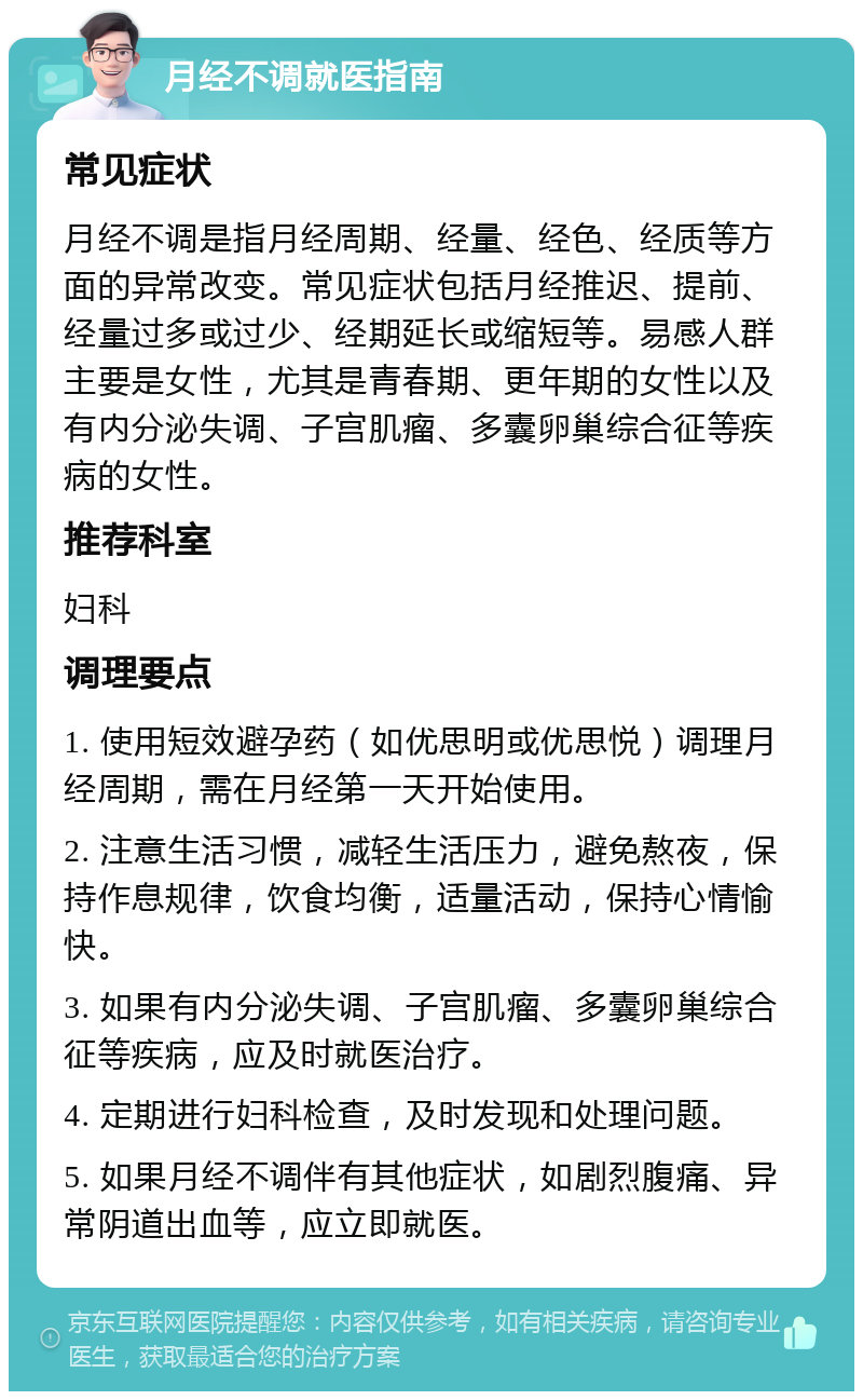 月经不调就医指南 常见症状 月经不调是指月经周期、经量、经色、经质等方面的异常改变。常见症状包括月经推迟、提前、经量过多或过少、经期延长或缩短等。易感人群主要是女性，尤其是青春期、更年期的女性以及有内分泌失调、子宫肌瘤、多囊卵巢综合征等疾病的女性。 推荐科室 妇科 调理要点 1. 使用短效避孕药（如优思明或优思悦）调理月经周期，需在月经第一天开始使用。 2. 注意生活习惯，减轻生活压力，避免熬夜，保持作息规律，饮食均衡，适量活动，保持心情愉快。 3. 如果有内分泌失调、子宫肌瘤、多囊卵巢综合征等疾病，应及时就医治疗。 4. 定期进行妇科检查，及时发现和处理问题。 5. 如果月经不调伴有其他症状，如剧烈腹痛、异常阴道出血等，应立即就医。