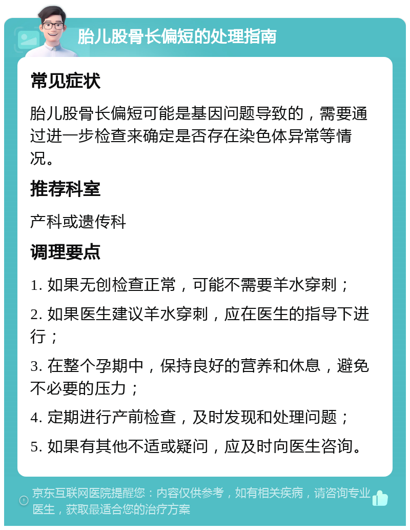 胎儿股骨长偏短的处理指南 常见症状 胎儿股骨长偏短可能是基因问题导致的，需要通过进一步检查来确定是否存在染色体异常等情况。 推荐科室 产科或遗传科 调理要点 1. 如果无创检查正常，可能不需要羊水穿刺； 2. 如果医生建议羊水穿刺，应在医生的指导下进行； 3. 在整个孕期中，保持良好的营养和休息，避免不必要的压力； 4. 定期进行产前检查，及时发现和处理问题； 5. 如果有其他不适或疑问，应及时向医生咨询。