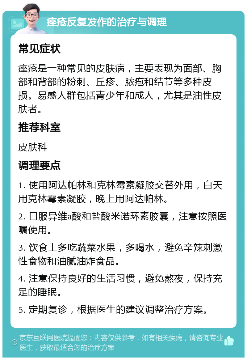 痤疮反复发作的治疗与调理 常见症状 痤疮是一种常见的皮肤病，主要表现为面部、胸部和背部的粉刺、丘疹、脓疱和结节等多种皮损。易感人群包括青少年和成人，尤其是油性皮肤者。 推荐科室 皮肤科 调理要点 1. 使用阿达帕林和克林霉素凝胶交替外用，白天用克林霉素凝胶，晚上用阿达帕林。 2. 口服异维a酸和盐酸米诺环素胶囊，注意按照医嘱使用。 3. 饮食上多吃蔬菜水果，多喝水，避免辛辣刺激性食物和油腻油炸食品。 4. 注意保持良好的生活习惯，避免熬夜，保持充足的睡眠。 5. 定期复诊，根据医生的建议调整治疗方案。