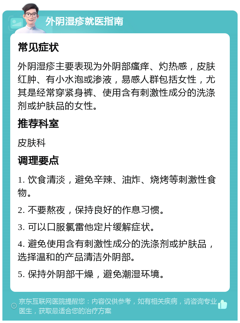 外阴湿疹就医指南 常见症状 外阴湿疹主要表现为外阴部瘙痒、灼热感，皮肤红肿、有小水泡或渗液，易感人群包括女性，尤其是经常穿紧身裤、使用含有刺激性成分的洗涤剂或护肤品的女性。 推荐科室 皮肤科 调理要点 1. 饮食清淡，避免辛辣、油炸、烧烤等刺激性食物。 2. 不要熬夜，保持良好的作息习惯。 3. 可以口服氯雷他定片缓解症状。 4. 避免使用含有刺激性成分的洗涤剂或护肤品，选择温和的产品清洁外阴部。 5. 保持外阴部干燥，避免潮湿环境。