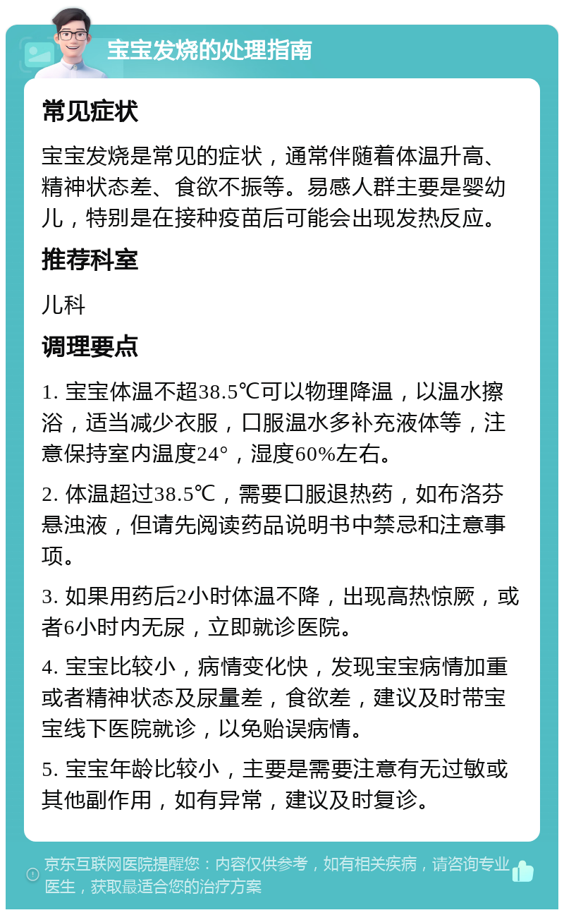 宝宝发烧的处理指南 常见症状 宝宝发烧是常见的症状，通常伴随着体温升高、精神状态差、食欲不振等。易感人群主要是婴幼儿，特别是在接种疫苗后可能会出现发热反应。 推荐科室 儿科 调理要点 1. 宝宝体温不超38.5℃可以物理降温，以温水擦浴，适当减少衣服，口服温水多补充液体等，注意保持室内温度24°，湿度60%左右。 2. 体温超过38.5℃，需要口服退热药，如布洛芬悬浊液，但请先阅读药品说明书中禁忌和注意事项。 3. 如果用药后2小时体温不降，出现高热惊厥，或者6小时内无尿，立即就诊医院。 4. 宝宝比较小，病情变化快，发现宝宝病情加重或者精神状态及尿量差，食欲差，建议及时带宝宝线下医院就诊，以免贻误病情。 5. 宝宝年龄比较小，主要是需要注意有无过敏或其他副作用，如有异常，建议及时复诊。