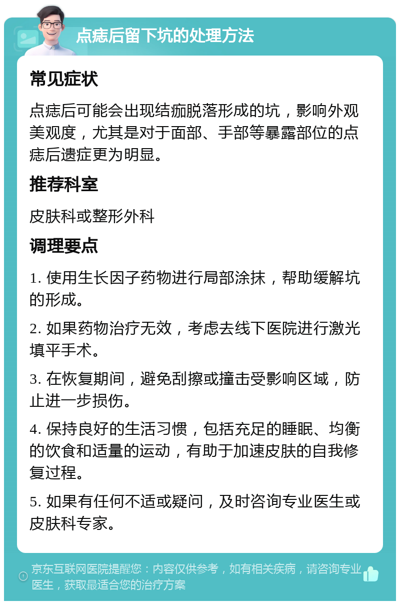 点痣后留下坑的处理方法 常见症状 点痣后可能会出现结痂脱落形成的坑，影响外观美观度，尤其是对于面部、手部等暴露部位的点痣后遗症更为明显。 推荐科室 皮肤科或整形外科 调理要点 1. 使用生长因子药物进行局部涂抹，帮助缓解坑的形成。 2. 如果药物治疗无效，考虑去线下医院进行激光填平手术。 3. 在恢复期间，避免刮擦或撞击受影响区域，防止进一步损伤。 4. 保持良好的生活习惯，包括充足的睡眠、均衡的饮食和适量的运动，有助于加速皮肤的自我修复过程。 5. 如果有任何不适或疑问，及时咨询专业医生或皮肤科专家。