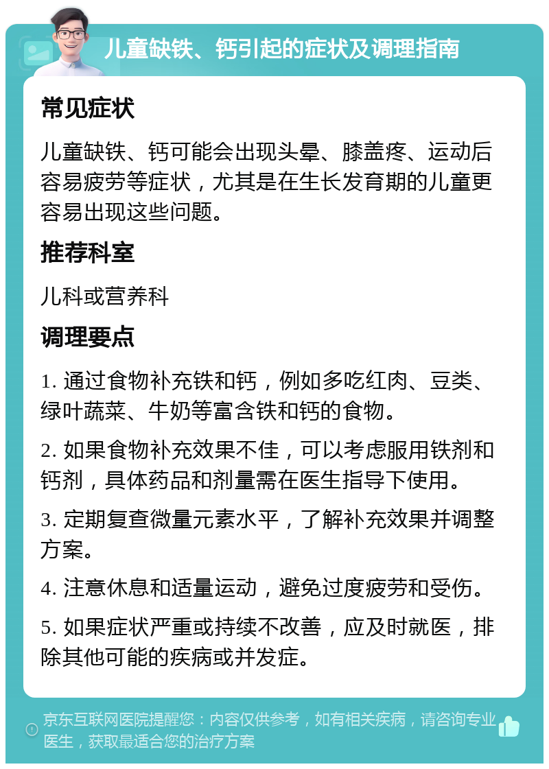 儿童缺铁、钙引起的症状及调理指南 常见症状 儿童缺铁、钙可能会出现头晕、膝盖疼、运动后容易疲劳等症状，尤其是在生长发育期的儿童更容易出现这些问题。 推荐科室 儿科或营养科 调理要点 1. 通过食物补充铁和钙，例如多吃红肉、豆类、绿叶蔬菜、牛奶等富含铁和钙的食物。 2. 如果食物补充效果不佳，可以考虑服用铁剂和钙剂，具体药品和剂量需在医生指导下使用。 3. 定期复查微量元素水平，了解补充效果并调整方案。 4. 注意休息和适量运动，避免过度疲劳和受伤。 5. 如果症状严重或持续不改善，应及时就医，排除其他可能的疾病或并发症。