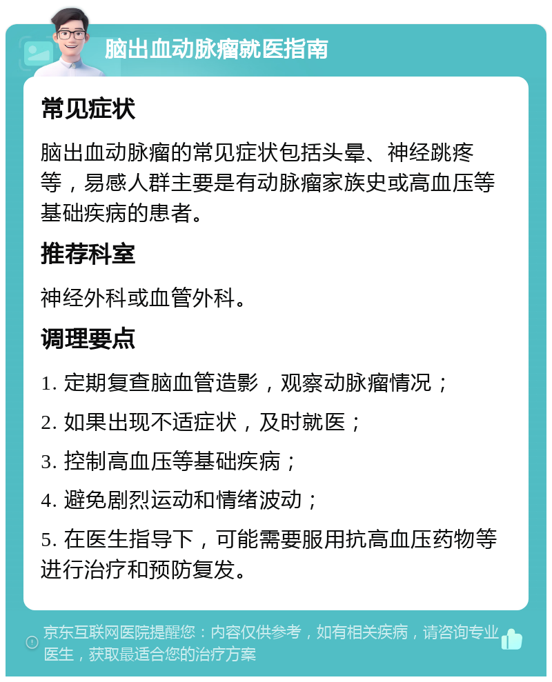 脑出血动脉瘤就医指南 常见症状 脑出血动脉瘤的常见症状包括头晕、神经跳疼等，易感人群主要是有动脉瘤家族史或高血压等基础疾病的患者。 推荐科室 神经外科或血管外科。 调理要点 1. 定期复查脑血管造影，观察动脉瘤情况； 2. 如果出现不适症状，及时就医； 3. 控制高血压等基础疾病； 4. 避免剧烈运动和情绪波动； 5. 在医生指导下，可能需要服用抗高血压药物等进行治疗和预防复发。