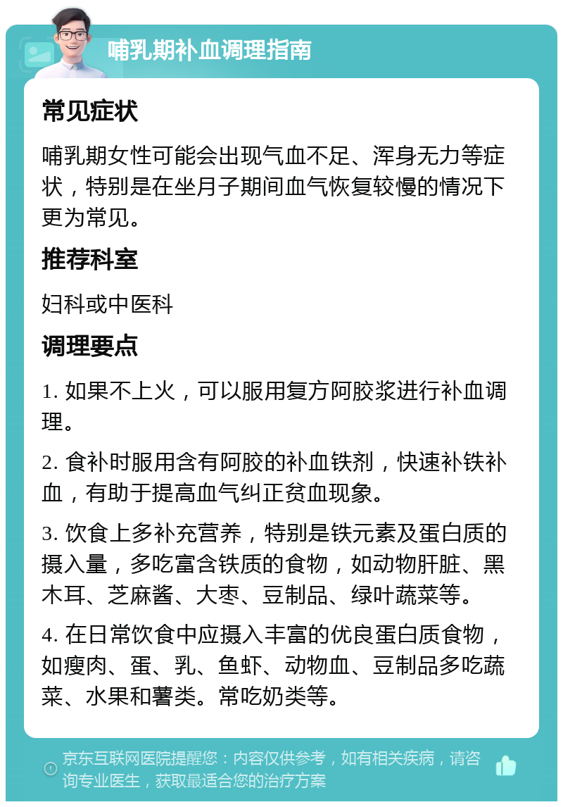 哺乳期补血调理指南 常见症状 哺乳期女性可能会出现气血不足、浑身无力等症状，特别是在坐月子期间血气恢复较慢的情况下更为常见。 推荐科室 妇科或中医科 调理要点 1. 如果不上火，可以服用复方阿胶浆进行补血调理。 2. 食补时服用含有阿胶的补血铁剂，快速补铁补血，有助于提高血气纠正贫血现象。 3. 饮食上多补充营养，特别是铁元素及蛋白质的摄入量，多吃富含铁质的食物，如动物肝脏、黑木耳、芝麻酱、大枣、豆制品、绿叶蔬菜等。 4. 在日常饮食中应摄入丰富的优良蛋白质食物，如瘦肉、蛋、乳、鱼虾、动物血、豆制品多吃蔬菜、水果和薯类。常吃奶类等。