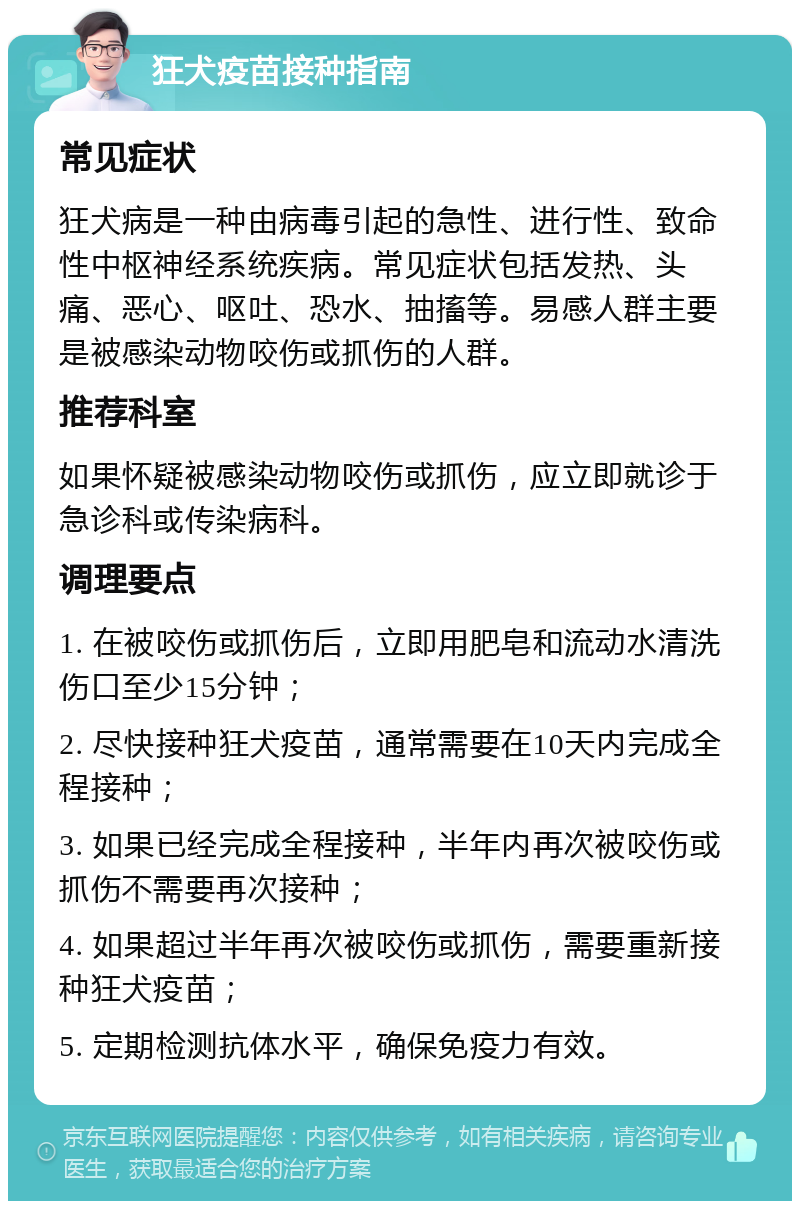 狂犬疫苗接种指南 常见症状 狂犬病是一种由病毒引起的急性、进行性、致命性中枢神经系统疾病。常见症状包括发热、头痛、恶心、呕吐、恐水、抽搐等。易感人群主要是被感染动物咬伤或抓伤的人群。 推荐科室 如果怀疑被感染动物咬伤或抓伤，应立即就诊于急诊科或传染病科。 调理要点 1. 在被咬伤或抓伤后，立即用肥皂和流动水清洗伤口至少15分钟； 2. 尽快接种狂犬疫苗，通常需要在10天内完成全程接种； 3. 如果已经完成全程接种，半年内再次被咬伤或抓伤不需要再次接种； 4. 如果超过半年再次被咬伤或抓伤，需要重新接种狂犬疫苗； 5. 定期检测抗体水平，确保免疫力有效。