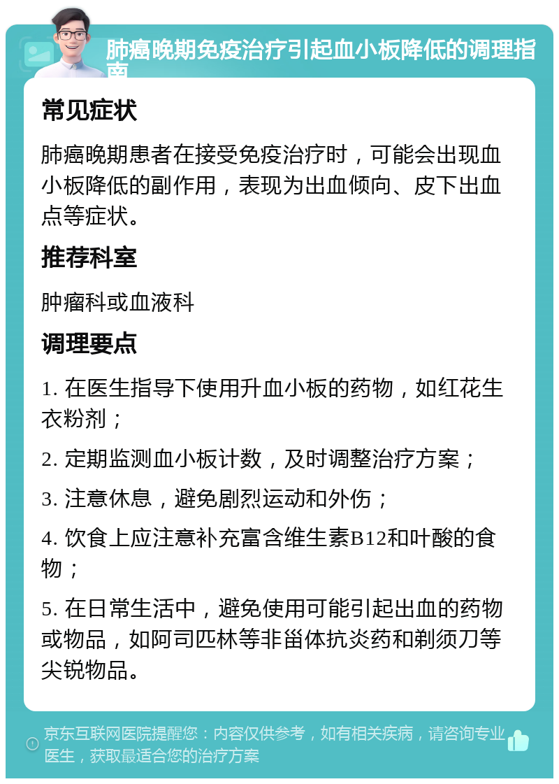 肺癌晚期免疫治疗引起血小板降低的调理指南 常见症状 肺癌晚期患者在接受免疫治疗时，可能会出现血小板降低的副作用，表现为出血倾向、皮下出血点等症状。 推荐科室 肿瘤科或血液科 调理要点 1. 在医生指导下使用升血小板的药物，如红花生衣粉剂； 2. 定期监测血小板计数，及时调整治疗方案； 3. 注意休息，避免剧烈运动和外伤； 4. 饮食上应注意补充富含维生素B12和叶酸的食物； 5. 在日常生活中，避免使用可能引起出血的药物或物品，如阿司匹林等非甾体抗炎药和剃须刀等尖锐物品。