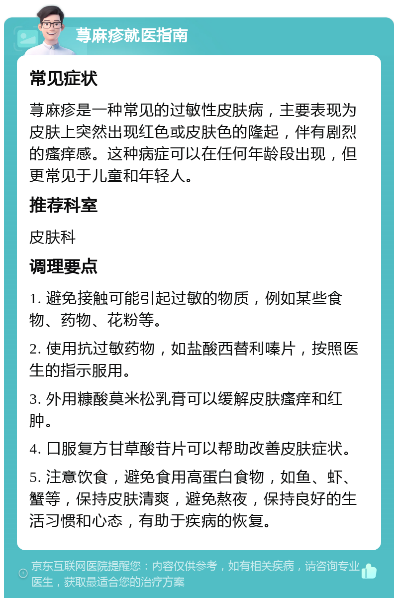 荨麻疹就医指南 常见症状 荨麻疹是一种常见的过敏性皮肤病，主要表现为皮肤上突然出现红色或皮肤色的隆起，伴有剧烈的瘙痒感。这种病症可以在任何年龄段出现，但更常见于儿童和年轻人。 推荐科室 皮肤科 调理要点 1. 避免接触可能引起过敏的物质，例如某些食物、药物、花粉等。 2. 使用抗过敏药物，如盐酸西替利嗪片，按照医生的指示服用。 3. 外用糠酸莫米松乳膏可以缓解皮肤瘙痒和红肿。 4. 口服复方甘草酸苷片可以帮助改善皮肤症状。 5. 注意饮食，避免食用高蛋白食物，如鱼、虾、蟹等，保持皮肤清爽，避免熬夜，保持良好的生活习惯和心态，有助于疾病的恢复。