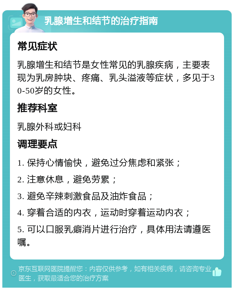 乳腺增生和结节的治疗指南 常见症状 乳腺增生和结节是女性常见的乳腺疾病，主要表现为乳房肿块、疼痛、乳头溢液等症状，多见于30-50岁的女性。 推荐科室 乳腺外科或妇科 调理要点 1. 保持心情愉快，避免过分焦虑和紧张； 2. 注意休息，避免劳累； 3. 避免辛辣刺激食品及油炸食品； 4. 穿着合适的内衣，运动时穿着运动内衣； 5. 可以口服乳癖消片进行治疗，具体用法请遵医嘱。