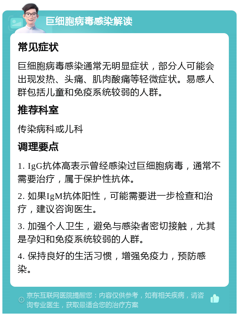 巨细胞病毒感染解读 常见症状 巨细胞病毒感染通常无明显症状，部分人可能会出现发热、头痛、肌肉酸痛等轻微症状。易感人群包括儿童和免疫系统较弱的人群。 推荐科室 传染病科或儿科 调理要点 1. IgG抗体高表示曾经感染过巨细胞病毒，通常不需要治疗，属于保护性抗体。 2. 如果IgM抗体阳性，可能需要进一步检查和治疗，建议咨询医生。 3. 加强个人卫生，避免与感染者密切接触，尤其是孕妇和免疫系统较弱的人群。 4. 保持良好的生活习惯，增强免疫力，预防感染。