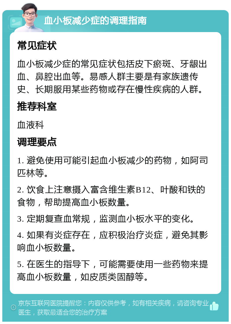 血小板减少症的调理指南 常见症状 血小板减少症的常见症状包括皮下瘀斑、牙龈出血、鼻腔出血等。易感人群主要是有家族遗传史、长期服用某些药物或存在慢性疾病的人群。 推荐科室 血液科 调理要点 1. 避免使用可能引起血小板减少的药物，如阿司匹林等。 2. 饮食上注意摄入富含维生素B12、叶酸和铁的食物，帮助提高血小板数量。 3. 定期复查血常规，监测血小板水平的变化。 4. 如果有炎症存在，应积极治疗炎症，避免其影响血小板数量。 5. 在医生的指导下，可能需要使用一些药物来提高血小板数量，如皮质类固醇等。