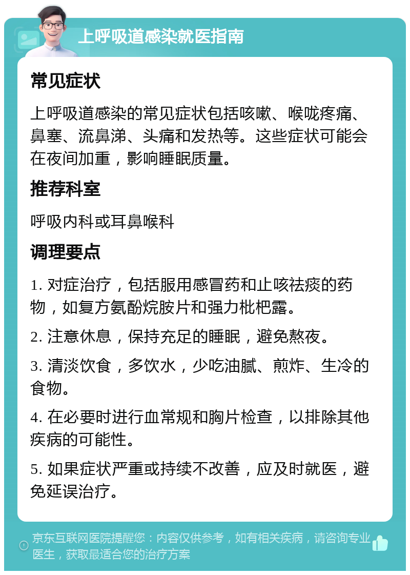 上呼吸道感染就医指南 常见症状 上呼吸道感染的常见症状包括咳嗽、喉咙疼痛、鼻塞、流鼻涕、头痛和发热等。这些症状可能会在夜间加重，影响睡眠质量。 推荐科室 呼吸内科或耳鼻喉科 调理要点 1. 对症治疗，包括服用感冒药和止咳祛痰的药物，如复方氨酚烷胺片和强力枇杷露。 2. 注意休息，保持充足的睡眠，避免熬夜。 3. 清淡饮食，多饮水，少吃油腻、煎炸、生冷的食物。 4. 在必要时进行血常规和胸片检查，以排除其他疾病的可能性。 5. 如果症状严重或持续不改善，应及时就医，避免延误治疗。