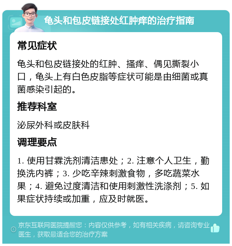 龟头和包皮链接处红肿痒的治疗指南 常见症状 龟头和包皮链接处的红肿、搔痒、偶见撕裂小口，龟头上有白色皮脂等症状可能是由细菌或真菌感染引起的。 推荐科室 泌尿外科或皮肤科 调理要点 1. 使用甘霖洗剂清洁患处；2. 注意个人卫生，勤换洗内裤；3. 少吃辛辣刺激食物，多吃蔬菜水果；4. 避免过度清洁和使用刺激性洗涤剂；5. 如果症状持续或加重，应及时就医。