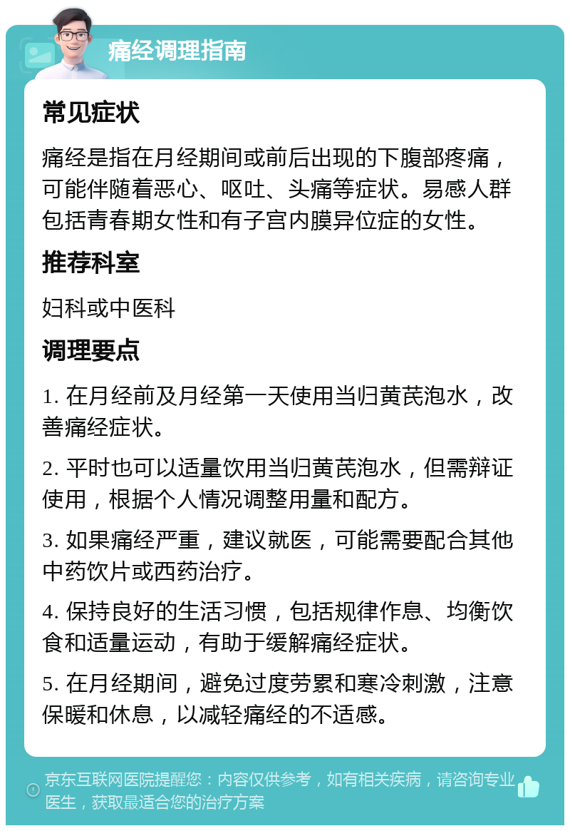 痛经调理指南 常见症状 痛经是指在月经期间或前后出现的下腹部疼痛，可能伴随着恶心、呕吐、头痛等症状。易感人群包括青春期女性和有子宫内膜异位症的女性。 推荐科室 妇科或中医科 调理要点 1. 在月经前及月经第一天使用当归黄芪泡水，改善痛经症状。 2. 平时也可以适量饮用当归黄芪泡水，但需辩证使用，根据个人情况调整用量和配方。 3. 如果痛经严重，建议就医，可能需要配合其他中药饮片或西药治疗。 4. 保持良好的生活习惯，包括规律作息、均衡饮食和适量运动，有助于缓解痛经症状。 5. 在月经期间，避免过度劳累和寒冷刺激，注意保暖和休息，以减轻痛经的不适感。