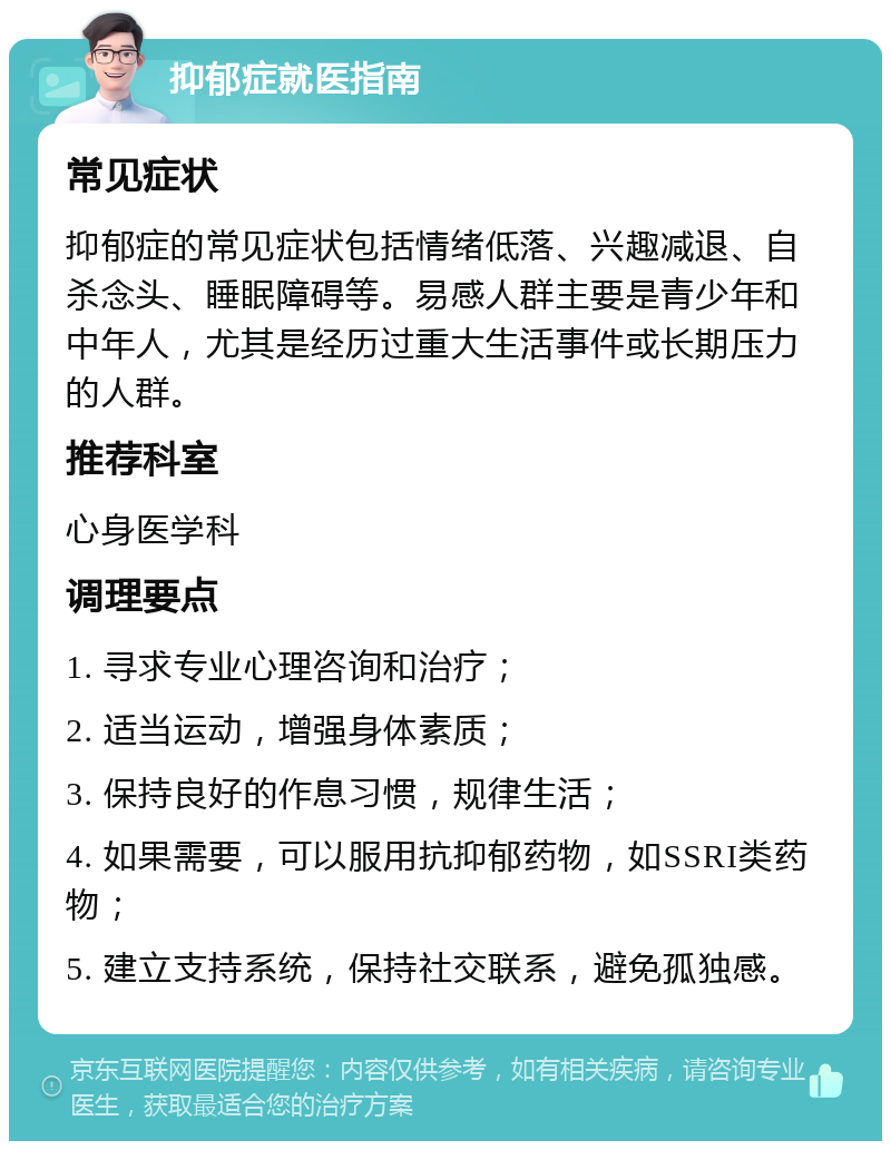 抑郁症就医指南 常见症状 抑郁症的常见症状包括情绪低落、兴趣减退、自杀念头、睡眠障碍等。易感人群主要是青少年和中年人，尤其是经历过重大生活事件或长期压力的人群。 推荐科室 心身医学科 调理要点 1. 寻求专业心理咨询和治疗； 2. 适当运动，增强身体素质； 3. 保持良好的作息习惯，规律生活； 4. 如果需要，可以服用抗抑郁药物，如SSRI类药物； 5. 建立支持系统，保持社交联系，避免孤独感。