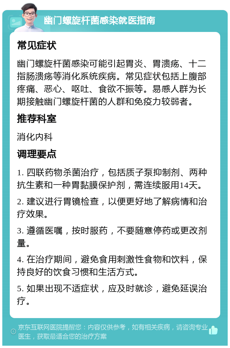 幽门螺旋杆菌感染就医指南 常见症状 幽门螺旋杆菌感染可能引起胃炎、胃溃疡、十二指肠溃疡等消化系统疾病。常见症状包括上腹部疼痛、恶心、呕吐、食欲不振等。易感人群为长期接触幽门螺旋杆菌的人群和免疫力较弱者。 推荐科室 消化内科 调理要点 1. 四联药物杀菌治疗，包括质子泵抑制剂、两种抗生素和一种胃黏膜保护剂，需连续服用14天。 2. 建议进行胃镜检查，以便更好地了解病情和治疗效果。 3. 遵循医嘱，按时服药，不要随意停药或更改剂量。 4. 在治疗期间，避免食用刺激性食物和饮料，保持良好的饮食习惯和生活方式。 5. 如果出现不适症状，应及时就诊，避免延误治疗。