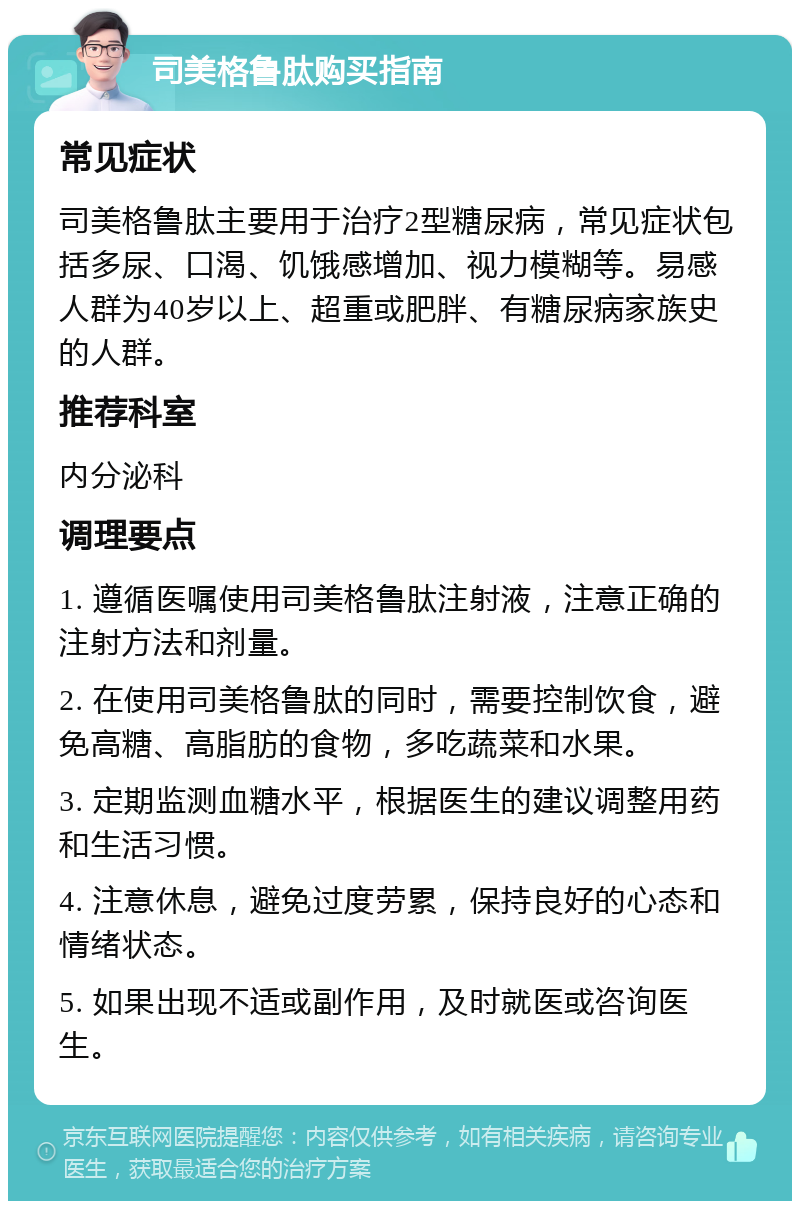 司美格鲁肽购买指南 常见症状 司美格鲁肽主要用于治疗2型糖尿病，常见症状包括多尿、口渴、饥饿感增加、视力模糊等。易感人群为40岁以上、超重或肥胖、有糖尿病家族史的人群。 推荐科室 内分泌科 调理要点 1. 遵循医嘱使用司美格鲁肽注射液，注意正确的注射方法和剂量。 2. 在使用司美格鲁肽的同时，需要控制饮食，避免高糖、高脂肪的食物，多吃蔬菜和水果。 3. 定期监测血糖水平，根据医生的建议调整用药和生活习惯。 4. 注意休息，避免过度劳累，保持良好的心态和情绪状态。 5. 如果出现不适或副作用，及时就医或咨询医生。