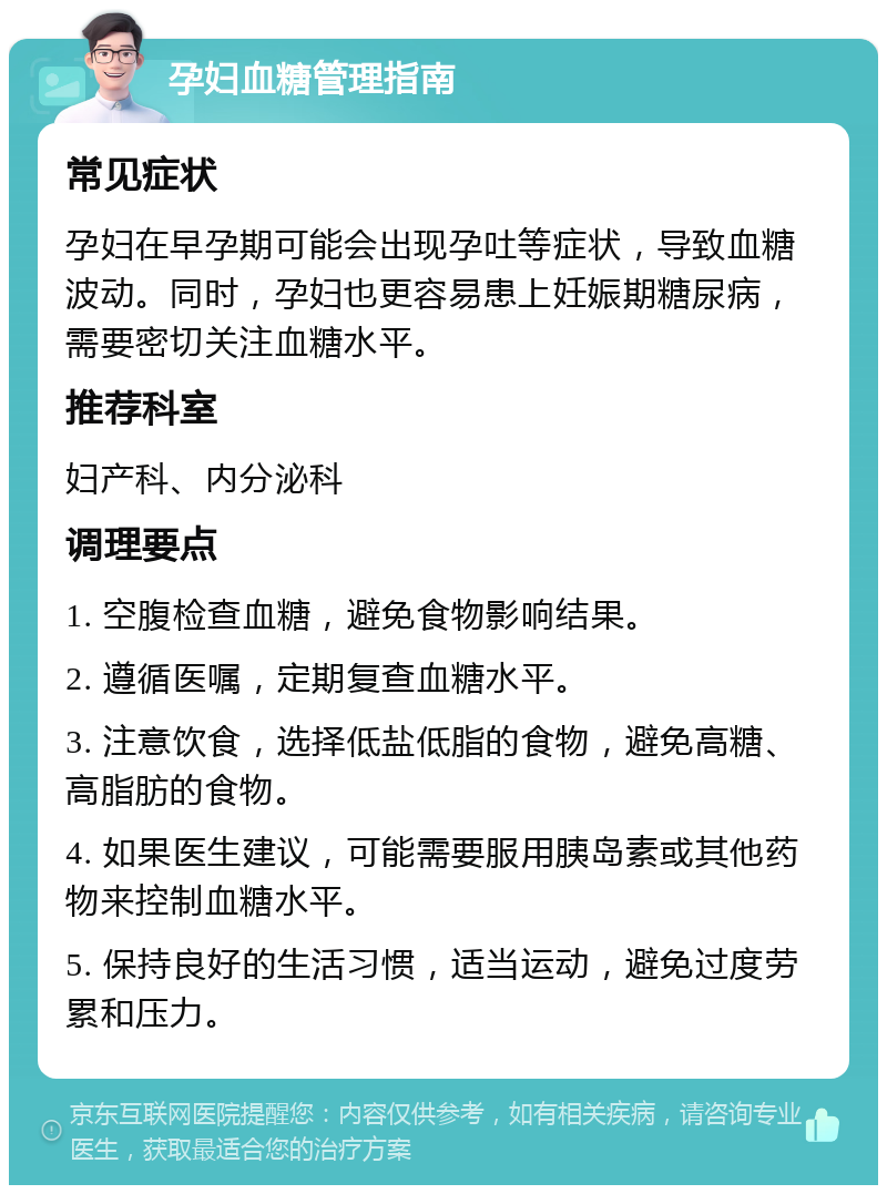 孕妇血糖管理指南 常见症状 孕妇在早孕期可能会出现孕吐等症状，导致血糖波动。同时，孕妇也更容易患上妊娠期糖尿病，需要密切关注血糖水平。 推荐科室 妇产科、内分泌科 调理要点 1. 空腹检查血糖，避免食物影响结果。 2. 遵循医嘱，定期复查血糖水平。 3. 注意饮食，选择低盐低脂的食物，避免高糖、高脂肪的食物。 4. 如果医生建议，可能需要服用胰岛素或其他药物来控制血糖水平。 5. 保持良好的生活习惯，适当运动，避免过度劳累和压力。