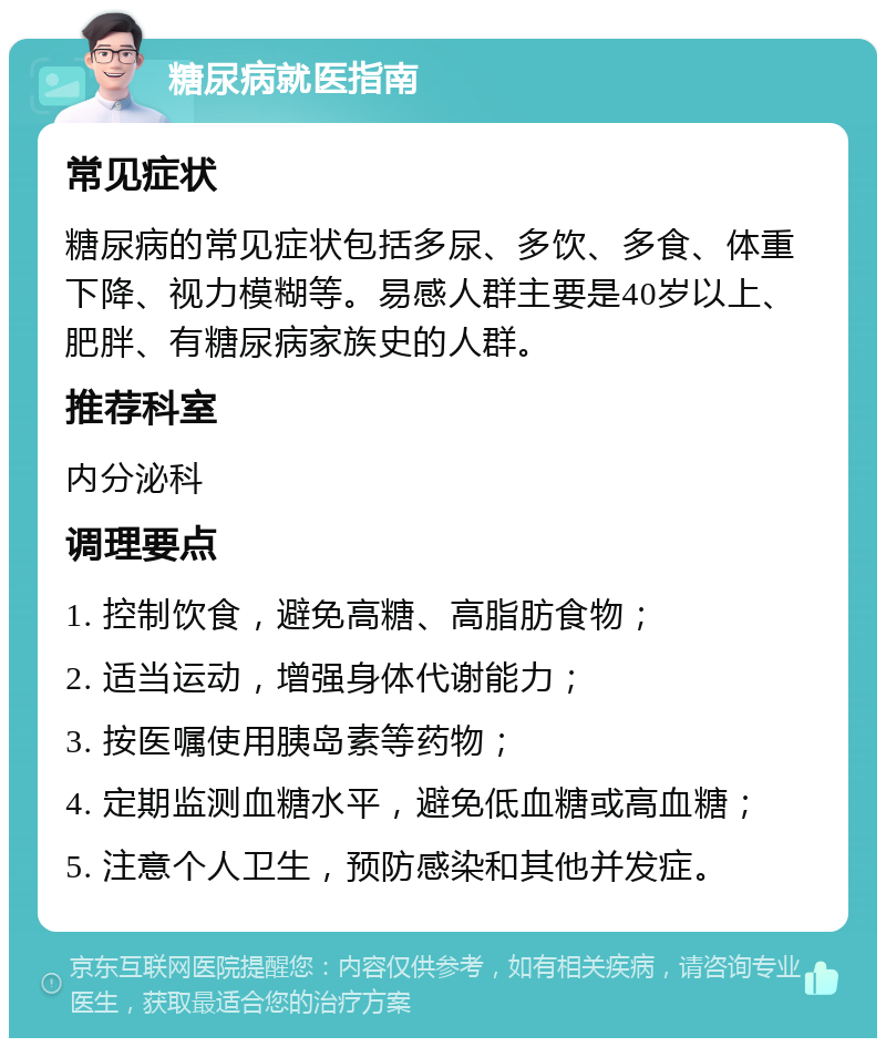 糖尿病就医指南 常见症状 糖尿病的常见症状包括多尿、多饮、多食、体重下降、视力模糊等。易感人群主要是40岁以上、肥胖、有糖尿病家族史的人群。 推荐科室 内分泌科 调理要点 1. 控制饮食，避免高糖、高脂肪食物； 2. 适当运动，增强身体代谢能力； 3. 按医嘱使用胰岛素等药物； 4. 定期监测血糖水平，避免低血糖或高血糖； 5. 注意个人卫生，预防感染和其他并发症。