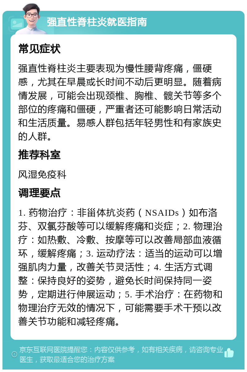 强直性脊柱炎就医指南 常见症状 强直性脊柱炎主要表现为慢性腰背疼痛，僵硬感，尤其在早晨或长时间不动后更明显。随着病情发展，可能会出现颈椎、胸椎、髋关节等多个部位的疼痛和僵硬，严重者还可能影响日常活动和生活质量。易感人群包括年轻男性和有家族史的人群。 推荐科室 风湿免疫科 调理要点 1. 药物治疗：非甾体抗炎药（NSAIDs）如布洛芬、双氯芬酸等可以缓解疼痛和炎症；2. 物理治疗：如热敷、冷敷、按摩等可以改善局部血液循环，缓解疼痛；3. 运动疗法：适当的运动可以增强肌肉力量，改善关节灵活性；4. 生活方式调整：保持良好的姿势，避免长时间保持同一姿势，定期进行伸展运动；5. 手术治疗：在药物和物理治疗无效的情况下，可能需要手术干预以改善关节功能和减轻疼痛。