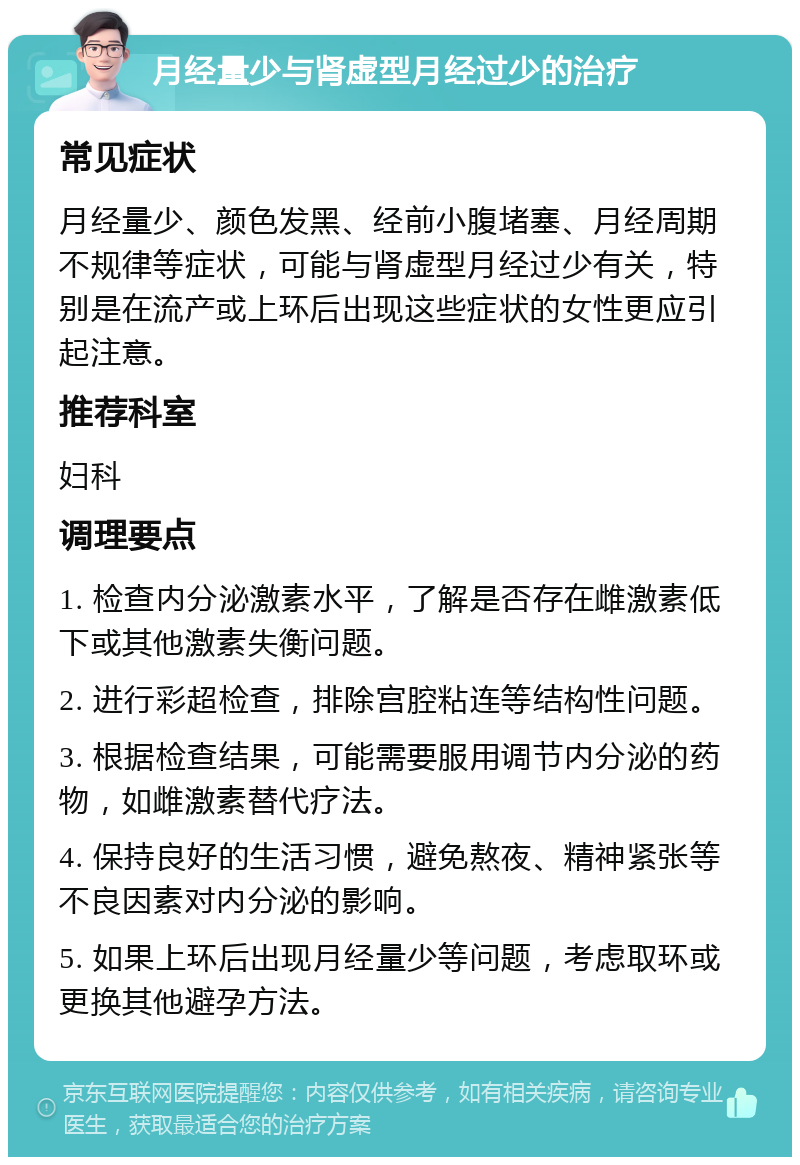 月经量少与肾虚型月经过少的治疗 常见症状 月经量少、颜色发黑、经前小腹堵塞、月经周期不规律等症状，可能与肾虚型月经过少有关，特别是在流产或上环后出现这些症状的女性更应引起注意。 推荐科室 妇科 调理要点 1. 检查内分泌激素水平，了解是否存在雌激素低下或其他激素失衡问题。 2. 进行彩超检查，排除宫腔粘连等结构性问题。 3. 根据检查结果，可能需要服用调节内分泌的药物，如雌激素替代疗法。 4. 保持良好的生活习惯，避免熬夜、精神紧张等不良因素对内分泌的影响。 5. 如果上环后出现月经量少等问题，考虑取环或更换其他避孕方法。