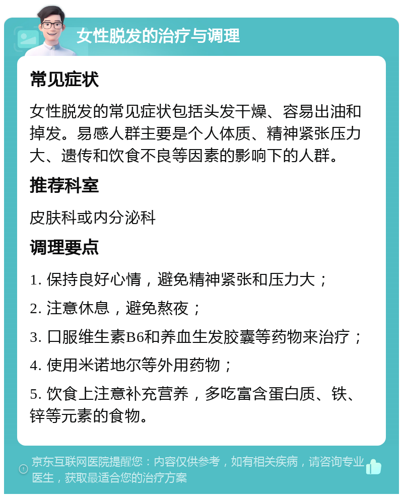 女性脱发的治疗与调理 常见症状 女性脱发的常见症状包括头发干燥、容易出油和掉发。易感人群主要是个人体质、精神紧张压力大、遗传和饮食不良等因素的影响下的人群。 推荐科室 皮肤科或内分泌科 调理要点 1. 保持良好心情，避免精神紧张和压力大； 2. 注意休息，避免熬夜； 3. 口服维生素B6和养血生发胶囊等药物来治疗； 4. 使用米诺地尔等外用药物； 5. 饮食上注意补充营养，多吃富含蛋白质、铁、锌等元素的食物。