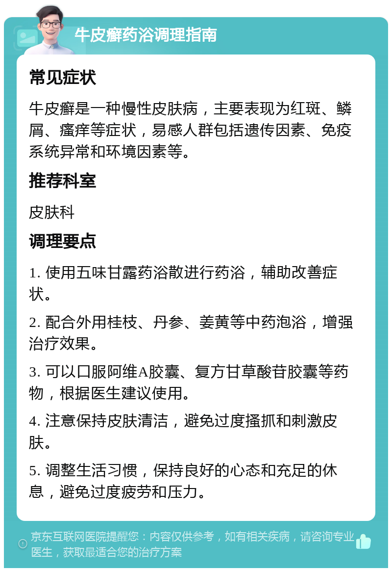 牛皮癣药浴调理指南 常见症状 牛皮癣是一种慢性皮肤病，主要表现为红斑、鳞屑、瘙痒等症状，易感人群包括遗传因素、免疫系统异常和环境因素等。 推荐科室 皮肤科 调理要点 1. 使用五味甘露药浴散进行药浴，辅助改善症状。 2. 配合外用桂枝、丹参、姜黄等中药泡浴，增强治疗效果。 3. 可以口服阿维A胶囊、复方甘草酸苷胶囊等药物，根据医生建议使用。 4. 注意保持皮肤清洁，避免过度搔抓和刺激皮肤。 5. 调整生活习惯，保持良好的心态和充足的休息，避免过度疲劳和压力。