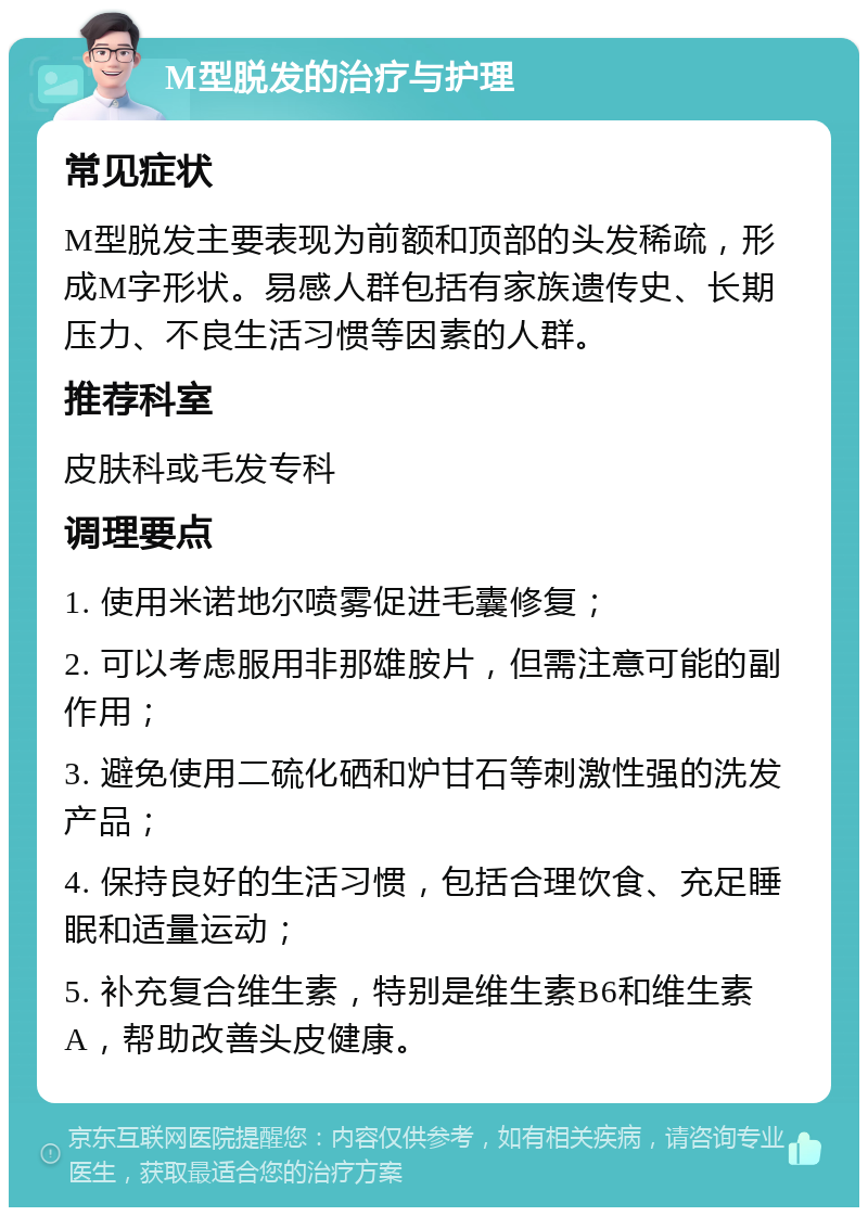 M型脱发的治疗与护理 常见症状 M型脱发主要表现为前额和顶部的头发稀疏，形成M字形状。易感人群包括有家族遗传史、长期压力、不良生活习惯等因素的人群。 推荐科室 皮肤科或毛发专科 调理要点 1. 使用米诺地尔喷雾促进毛囊修复； 2. 可以考虑服用非那雄胺片，但需注意可能的副作用； 3. 避免使用二硫化硒和炉甘石等刺激性强的洗发产品； 4. 保持良好的生活习惯，包括合理饮食、充足睡眠和适量运动； 5. 补充复合维生素，特别是维生素B6和维生素A，帮助改善头皮健康。