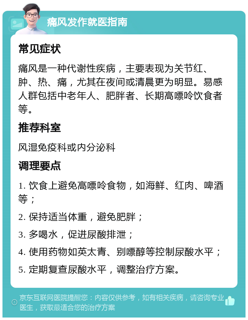 痛风发作就医指南 常见症状 痛风是一种代谢性疾病，主要表现为关节红、肿、热、痛，尤其在夜间或清晨更为明显。易感人群包括中老年人、肥胖者、长期高嘌呤饮食者等。 推荐科室 风湿免疫科或内分泌科 调理要点 1. 饮食上避免高嘌呤食物，如海鲜、红肉、啤酒等； 2. 保持适当体重，避免肥胖； 3. 多喝水，促进尿酸排泄； 4. 使用药物如英太青、别嘌醇等控制尿酸水平； 5. 定期复查尿酸水平，调整治疗方案。