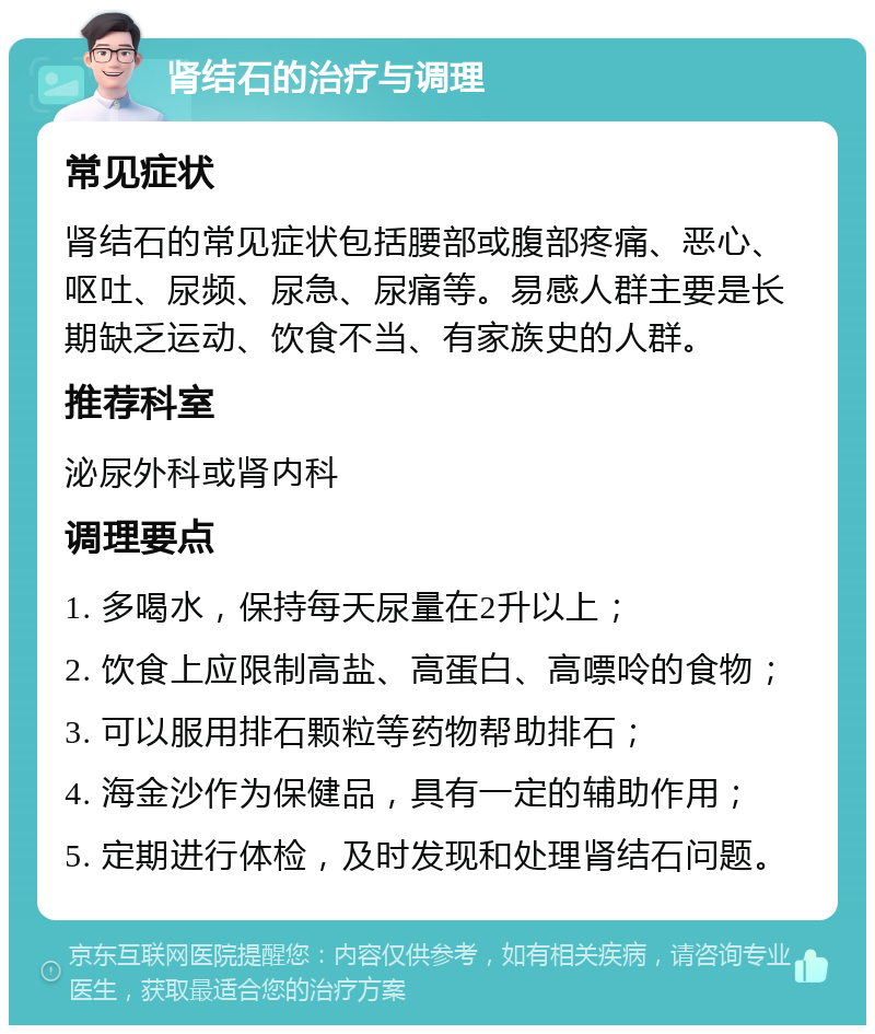 肾结石的治疗与调理 常见症状 肾结石的常见症状包括腰部或腹部疼痛、恶心、呕吐、尿频、尿急、尿痛等。易感人群主要是长期缺乏运动、饮食不当、有家族史的人群。 推荐科室 泌尿外科或肾内科 调理要点 1. 多喝水，保持每天尿量在2升以上； 2. 饮食上应限制高盐、高蛋白、高嘌呤的食物； 3. 可以服用排石颗粒等药物帮助排石； 4. 海金沙作为保健品，具有一定的辅助作用； 5. 定期进行体检，及时发现和处理肾结石问题。