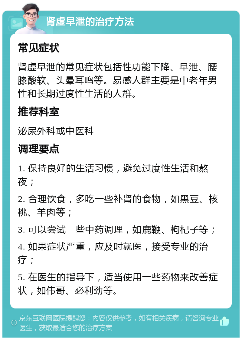 肾虚早泄的治疗方法 常见症状 肾虚早泄的常见症状包括性功能下降、早泄、腰膝酸软、头晕耳鸣等。易感人群主要是中老年男性和长期过度性生活的人群。 推荐科室 泌尿外科或中医科 调理要点 1. 保持良好的生活习惯，避免过度性生活和熬夜； 2. 合理饮食，多吃一些补肾的食物，如黑豆、核桃、羊肉等； 3. 可以尝试一些中药调理，如鹿鞭、枸杞子等； 4. 如果症状严重，应及时就医，接受专业的治疗； 5. 在医生的指导下，适当使用一些药物来改善症状，如伟哥、必利劲等。