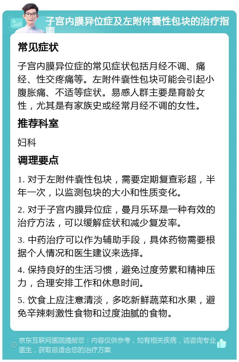 子宫内膜异位症及左附件嚢性包块的治疗指南 常见症状 子宫内膜异位症的常见症状包括月经不调、痛经、性交疼痛等。左附件嚢性包块可能会引起小腹胀痛、不适等症状。易感人群主要是育龄女性，尤其是有家族史或经常月经不调的女性。 推荐科室 妇科 调理要点 1. 对于左附件嚢性包块，需要定期复查彩超，半年一次，以监测包块的大小和性质变化。 2. 对于子宫内膜异位症，曼月乐环是一种有效的治疗方法，可以缓解症状和减少复发率。 3. 中药治疗可以作为辅助手段，具体药物需要根据个人情况和医生建议来选择。 4. 保持良好的生活习惯，避免过度劳累和精神压力，合理安排工作和休息时间。 5. 饮食上应注意清淡，多吃新鲜蔬菜和水果，避免辛辣刺激性食物和过度油腻的食物。