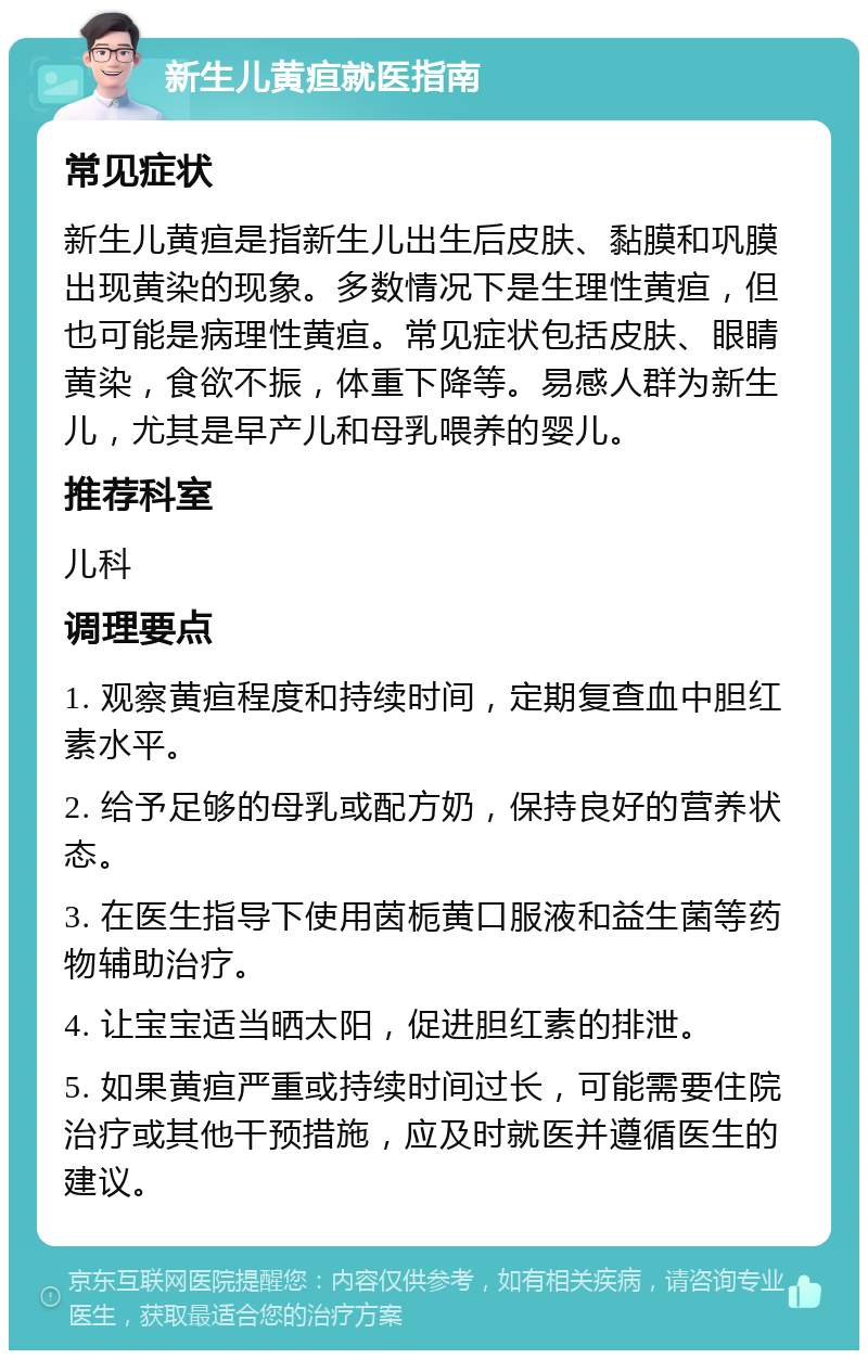 新生儿黄疸就医指南 常见症状 新生儿黄疸是指新生儿出生后皮肤、黏膜和巩膜出现黄染的现象。多数情况下是生理性黄疸，但也可能是病理性黄疸。常见症状包括皮肤、眼睛黄染，食欲不振，体重下降等。易感人群为新生儿，尤其是早产儿和母乳喂养的婴儿。 推荐科室 儿科 调理要点 1. 观察黄疸程度和持续时间，定期复查血中胆红素水平。 2. 给予足够的母乳或配方奶，保持良好的营养状态。 3. 在医生指导下使用茵栀黄口服液和益生菌等药物辅助治疗。 4. 让宝宝适当晒太阳，促进胆红素的排泄。 5. 如果黄疸严重或持续时间过长，可能需要住院治疗或其他干预措施，应及时就医并遵循医生的建议。