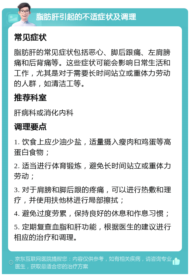 脂肪肝引起的不适症状及调理 常见症状 脂肪肝的常见症状包括恶心、脚后跟痛、左肩膀痛和后背痛等。这些症状可能会影响日常生活和工作，尤其是对于需要长时间站立或重体力劳动的人群，如清洁工等。 推荐科室 肝病科或消化内科 调理要点 1. 饮食上应少油少盐，适量摄入瘦肉和鸡蛋等高蛋白食物； 2. 适当进行体育锻炼，避免长时间站立或重体力劳动； 3. 对于肩膀和脚后跟的疼痛，可以进行热敷和理疗，并使用扶他林进行局部擦拭； 4. 避免过度劳累，保持良好的休息和作息习惯； 5. 定期复查血脂和肝功能，根据医生的建议进行相应的治疗和调理。