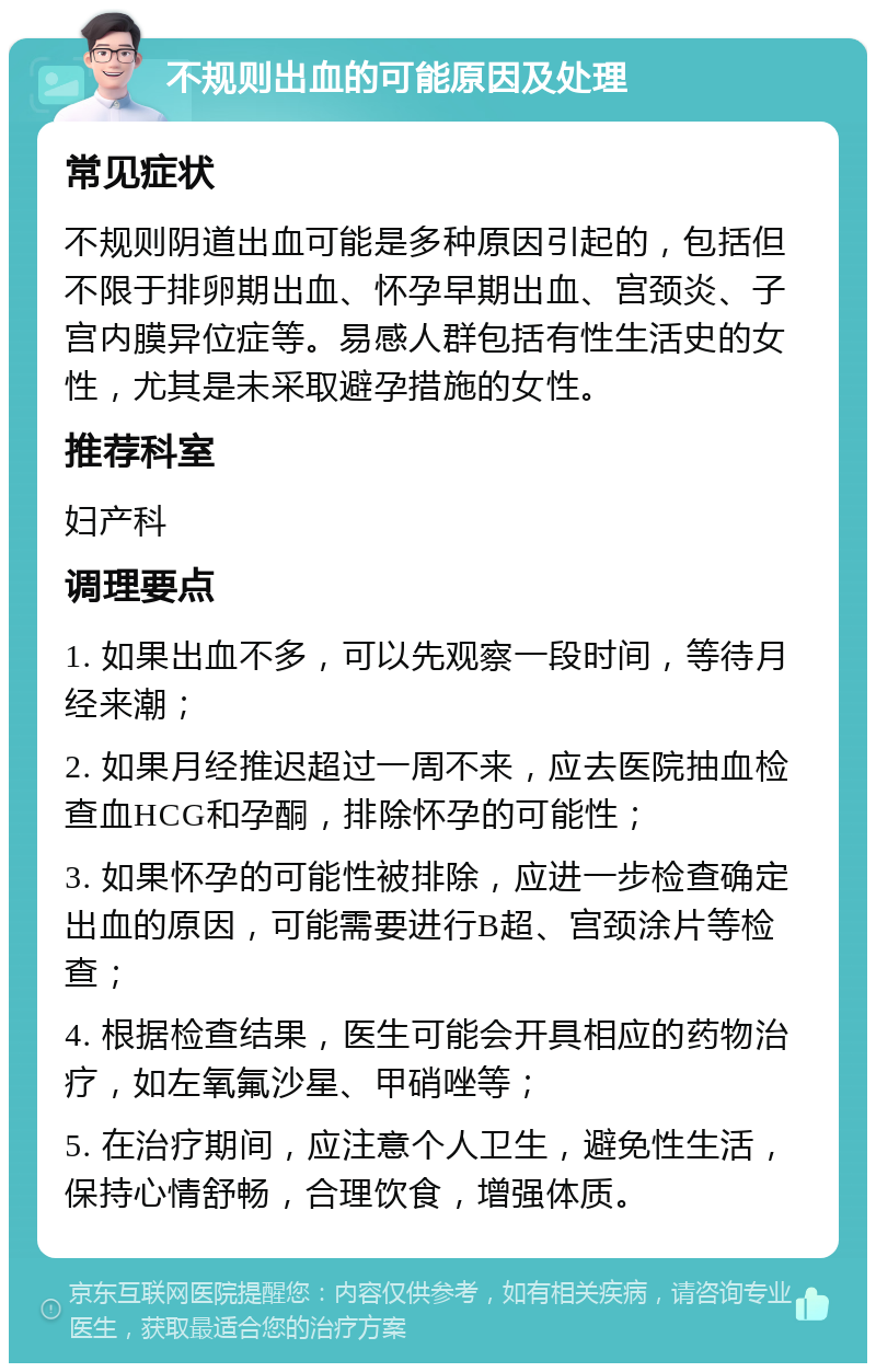 不规则出血的可能原因及处理 常见症状 不规则阴道出血可能是多种原因引起的，包括但不限于排卵期出血、怀孕早期出血、宫颈炎、子宫内膜异位症等。易感人群包括有性生活史的女性，尤其是未采取避孕措施的女性。 推荐科室 妇产科 调理要点 1. 如果出血不多，可以先观察一段时间，等待月经来潮； 2. 如果月经推迟超过一周不来，应去医院抽血检查血HCG和孕酮，排除怀孕的可能性； 3. 如果怀孕的可能性被排除，应进一步检查确定出血的原因，可能需要进行B超、宫颈涂片等检查； 4. 根据检查结果，医生可能会开具相应的药物治疗，如左氧氟沙星、甲硝唑等； 5. 在治疗期间，应注意个人卫生，避免性生活，保持心情舒畅，合理饮食，增强体质。