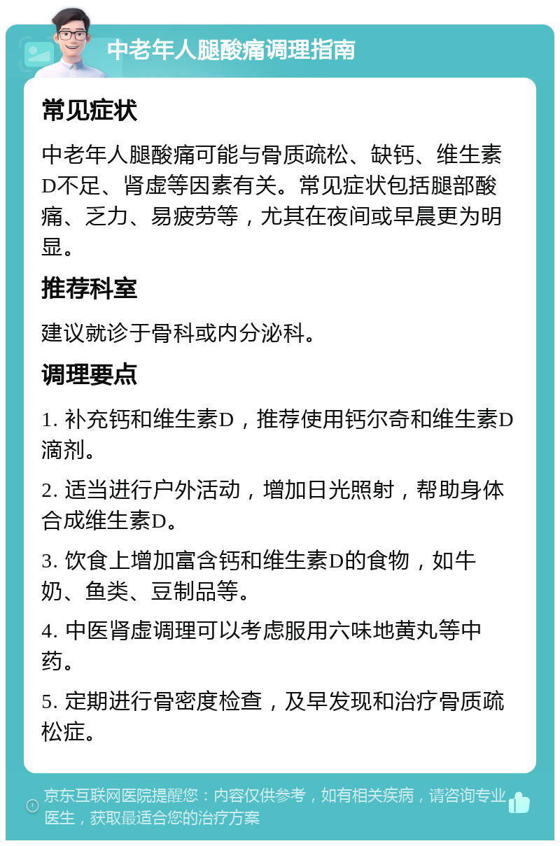 中老年人腿酸痛调理指南 常见症状 中老年人腿酸痛可能与骨质疏松、缺钙、维生素D不足、肾虚等因素有关。常见症状包括腿部酸痛、乏力、易疲劳等，尤其在夜间或早晨更为明显。 推荐科室 建议就诊于骨科或内分泌科。 调理要点 1. 补充钙和维生素D，推荐使用钙尔奇和维生素D滴剂。 2. 适当进行户外活动，增加日光照射，帮助身体合成维生素D。 3. 饮食上增加富含钙和维生素D的食物，如牛奶、鱼类、豆制品等。 4. 中医肾虚调理可以考虑服用六味地黄丸等中药。 5. 定期进行骨密度检查，及早发现和治疗骨质疏松症。