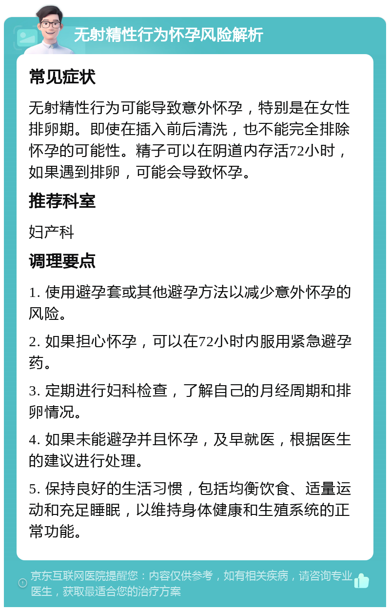 无射精性行为怀孕风险解析 常见症状 无射精性行为可能导致意外怀孕，特别是在女性排卵期。即使在插入前后清洗，也不能完全排除怀孕的可能性。精子可以在阴道内存活72小时，如果遇到排卵，可能会导致怀孕。 推荐科室 妇产科 调理要点 1. 使用避孕套或其他避孕方法以减少意外怀孕的风险。 2. 如果担心怀孕，可以在72小时内服用紧急避孕药。 3. 定期进行妇科检查，了解自己的月经周期和排卵情况。 4. 如果未能避孕并且怀孕，及早就医，根据医生的建议进行处理。 5. 保持良好的生活习惯，包括均衡饮食、适量运动和充足睡眠，以维持身体健康和生殖系统的正常功能。