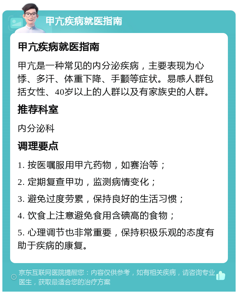 甲亢疾病就医指南 甲亢疾病就医指南 甲亢是一种常见的内分泌疾病，主要表现为心悸、多汗、体重下降、手颤等症状。易感人群包括女性、40岁以上的人群以及有家族史的人群。 推荐科室 内分泌科 调理要点 1. 按医嘱服用甲亢药物，如赛治等； 2. 定期复查甲功，监测病情变化； 3. 避免过度劳累，保持良好的生活习惯； 4. 饮食上注意避免食用含碘高的食物； 5. 心理调节也非常重要，保持积极乐观的态度有助于疾病的康复。