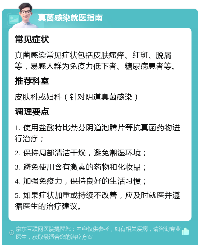 真菌感染就医指南 常见症状 真菌感染常见症状包括皮肤瘙痒、红斑、脱屑等，易感人群为免疫力低下者、糖尿病患者等。 推荐科室 皮肤科或妇科（针对阴道真菌感染） 调理要点 1. 使用盐酸特比萘芬阴道泡腾片等抗真菌药物进行治疗； 2. 保持局部清洁干燥，避免潮湿环境； 3. 避免使用含有激素的药物和化妆品； 4. 加强免疫力，保持良好的生活习惯； 5. 如果症状加重或持续不改善，应及时就医并遵循医生的治疗建议。