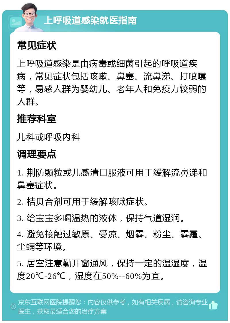 上呼吸道感染就医指南 常见症状 上呼吸道感染是由病毒或细菌引起的呼吸道疾病，常见症状包括咳嗽、鼻塞、流鼻涕、打喷嚏等，易感人群为婴幼儿、老年人和免疫力较弱的人群。 推荐科室 儿科或呼吸内科 调理要点 1. 荆防颗粒或儿感清口服液可用于缓解流鼻涕和鼻塞症状。 2. 桔贝合剂可用于缓解咳嗽症状。 3. 给宝宝多喝温热的液体，保持气道湿润。 4. 避免接触过敏原、受凉、烟雾、粉尘、雾霾、尘螨等环境。 5. 居室注意勤开窗通风，保持一定的温湿度，温度20℃-26℃，湿度在50%--60%为宜。