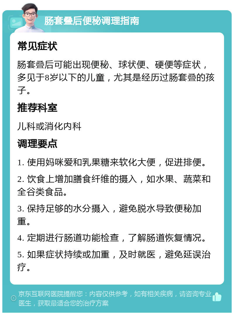 肠套叠后便秘调理指南 常见症状 肠套叠后可能出现便秘、球状便、硬便等症状，多见于8岁以下的儿童，尤其是经历过肠套叠的孩子。 推荐科室 儿科或消化内科 调理要点 1. 使用妈咪爱和乳果糖来软化大便，促进排便。 2. 饮食上增加膳食纤维的摄入，如水果、蔬菜和全谷类食品。 3. 保持足够的水分摄入，避免脱水导致便秘加重。 4. 定期进行肠道功能检查，了解肠道恢复情况。 5. 如果症状持续或加重，及时就医，避免延误治疗。