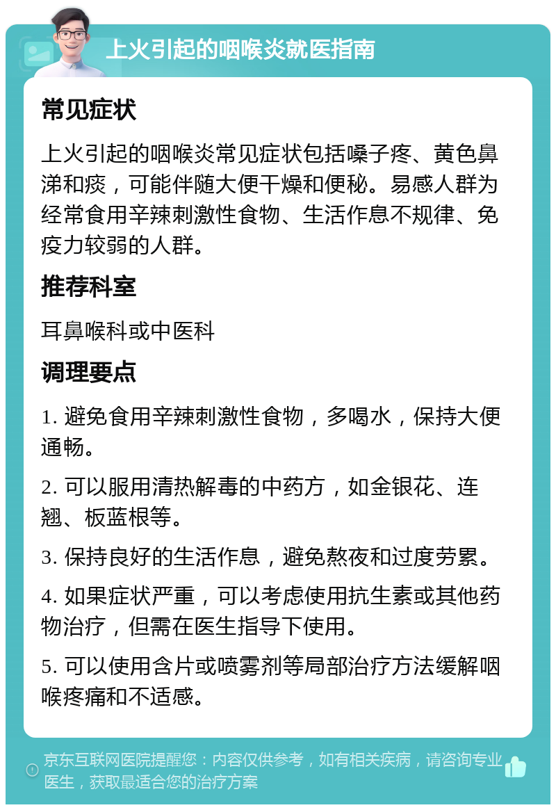 上火引起的咽喉炎就医指南 常见症状 上火引起的咽喉炎常见症状包括嗓子疼、黄色鼻涕和痰，可能伴随大便干燥和便秘。易感人群为经常食用辛辣刺激性食物、生活作息不规律、免疫力较弱的人群。 推荐科室 耳鼻喉科或中医科 调理要点 1. 避免食用辛辣刺激性食物，多喝水，保持大便通畅。 2. 可以服用清热解毒的中药方，如金银花、连翘、板蓝根等。 3. 保持良好的生活作息，避免熬夜和过度劳累。 4. 如果症状严重，可以考虑使用抗生素或其他药物治疗，但需在医生指导下使用。 5. 可以使用含片或喷雾剂等局部治疗方法缓解咽喉疼痛和不适感。