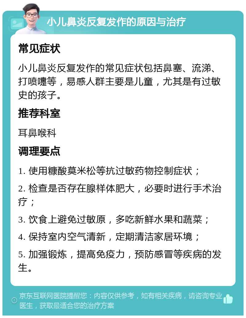 小儿鼻炎反复发作的原因与治疗 常见症状 小儿鼻炎反复发作的常见症状包括鼻塞、流涕、打喷嚏等，易感人群主要是儿童，尤其是有过敏史的孩子。 推荐科室 耳鼻喉科 调理要点 1. 使用糠酸莫米松等抗过敏药物控制症状； 2. 检查是否存在腺样体肥大，必要时进行手术治疗； 3. 饮食上避免过敏原，多吃新鲜水果和蔬菜； 4. 保持室内空气清新，定期清洁家居环境； 5. 加强锻炼，提高免疫力，预防感冒等疾病的发生。