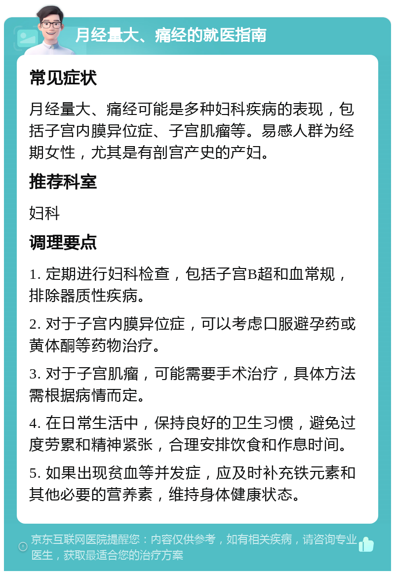 月经量大、痛经的就医指南 常见症状 月经量大、痛经可能是多种妇科疾病的表现，包括子宫内膜异位症、子宫肌瘤等。易感人群为经期女性，尤其是有剖宫产史的产妇。 推荐科室 妇科 调理要点 1. 定期进行妇科检查，包括子宫B超和血常规，排除器质性疾病。 2. 对于子宫内膜异位症，可以考虑口服避孕药或黄体酮等药物治疗。 3. 对于子宫肌瘤，可能需要手术治疗，具体方法需根据病情而定。 4. 在日常生活中，保持良好的卫生习惯，避免过度劳累和精神紧张，合理安排饮食和作息时间。 5. 如果出现贫血等并发症，应及时补充铁元素和其他必要的营养素，维持身体健康状态。