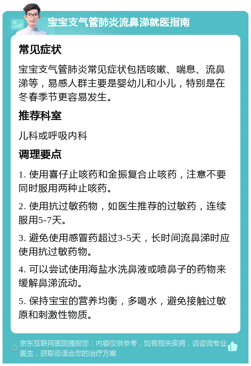 宝宝支气管肺炎流鼻涕就医指南 常见症状 宝宝支气管肺炎常见症状包括咳嗽、喘息、流鼻涕等，易感人群主要是婴幼儿和小儿，特别是在冬春季节更容易发生。 推荐科室 儿科或呼吸内科 调理要点 1. 使用喜仔止咳药和金振复合止咳药，注意不要同时服用两种止咳药。 2. 使用抗过敏药物，如医生推荐的过敏药，连续服用5-7天。 3. 避免使用感冒药超过3-5天，长时间流鼻涕时应使用抗过敏药物。 4. 可以尝试使用海盐水洗鼻液或喷鼻子的药物来缓解鼻涕流动。 5. 保持宝宝的营养均衡，多喝水，避免接触过敏原和刺激性物质。